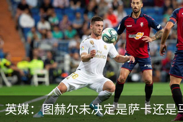 英媒：图赫尔未决定是萨卡还是马杜埃凯首发，中卫斯通斯搭孔萨